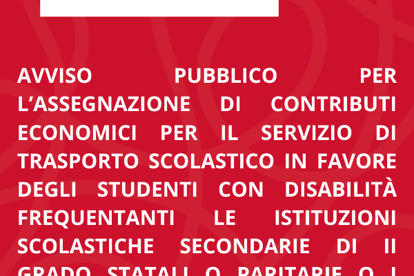 AVVISO PUBBLICO PER L’ASSEGNAZIONE DI CONTRIBUTI ECONOMICI PER IL SERVIZIO DI TRASPORTO SCOLASTICO IN FAVORE DEGLI STUDENTI CON DISABILITÀ FREQUENTANTI LE ISTITUZIONI SCOLASTICHE SECONDARIE DI II GRADO STATALI O PARITARIE O I PERCORSI TRIENNALI DI I e FP ANNO SCOLASTICO 2025/2026.
